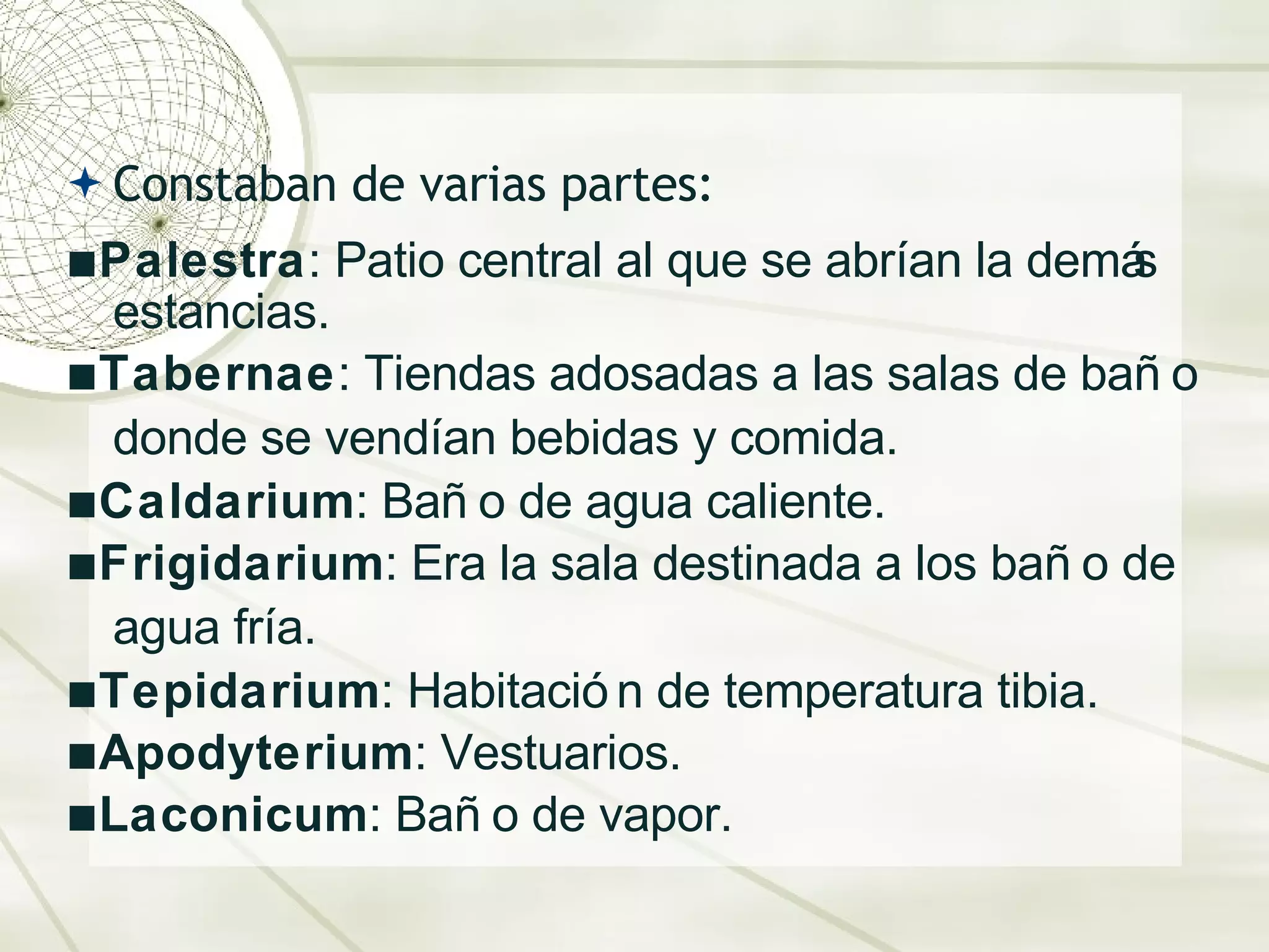 Constaban de varias partes:  ▪ P alestra : Patio central al que se abr ía n la dem ás   estancias.  ▪ Tabernae : Tiendas adosadas a las salas de baño donde se vend ía n bebidas y comida. ▪ Caldarium : Ba ño  de agua caliente. ▪ Frigidarium : Era la sala destinada a los ba ño  de agua fr ía .  ▪ Tepidarium : Habitaci ón  de temperatura tibia. ▪ Apodyterium : Vestuarios.  ▪ Laconicum : Ba ño  de vapor. 