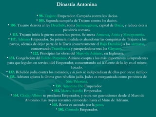 Dinastía Antonina  98 .   Trajano  Emperador. Campaña contra los dacios. 105 .  Segunda campaña de Trajano contra los dacios.  106 .  Trajano derrota al rey  Decébalo , toma  Sarmizegetusa , capital de  Dacia , y reduce ésta a provincia romana.  113 .  Trajano inicia la guerra contra los partos. Se anexa  Armenia ,  Asiria  y  Mesopotamia . 117 .   Adriano  Emperador. Su primera medida es abandonar las conquistas de Trajano a los partos, además de dejar parte de la Dacia (concretamente el  Bajo Danubio ) a los  sármatas , conservando  Transilvania  y parapetándose tras los  Cárpatos .  122 .  Principian las obras del  Muro de Adriano , en Inglaterra. 131 .  Congelación del  Edicto Perpetuo . Adriano coopta a los más importantes jurisprudentes para que legislen en servicio del Emperador, concentrando así la fuente de la ley en el mismo Estado.  132 .  Rebelión judía contra los romanos, y  de facto  se independizan de ellos por breve tiempo.  135 .  Adriano aplasta la última gran rebelión judía. Judea es reorganizada como provincia de  Siria Palestina .  138 .   Antonino Pío  Emperador 161 .   Marco Aurelio  Emperador.  164 .   Clodio Albino  se proclama Emperador, y retira sus guarniciones desde el Muro de Antonino. Las tropas restantes retroceden hasta el Muro de Adriano.  165 .  Roma es azotada por la  peste .  180 .   Cómodo  Emperador.  