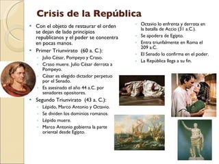 Crisis de la República Con el objeto de restaurar el orden se dejan de lado principios republicanos y el poder se concentra en pocas manos. Primer Triunvirato  (60 a. C.): Julio César, Pompeyo y Craso. Craso muere. Julio César derrota a Pompeyo. César es elegido dictador perpetuo por el Senado. Es asesinado el año 44 a.C. por senadores opositores. Segundo Triunvirato  (43 a. C.): Lépido, Marco Antonio y Octavio.  Se dividen los dominios romanos. Lépido muere.  Marco Antonio gobierna la parte oriental desde Egipto. Octavio lo enfrenta y derrota en la batalla de Accio (31 a.C.). Se apodera de Egipto. Entra triunfalmente en Roma el 209 a.C. El Senado lo confirma en el poder. La República llega a su fin. 