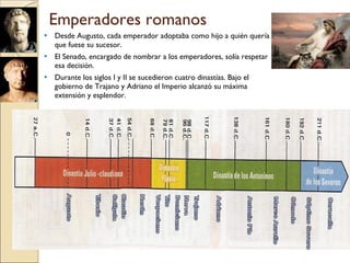 Emperadores romanos Desde Augusto, cada emperador adoptaba como hijo a quién quería que fuese su sucesor. El Senado, encargado de nombrar a los emperadores, solía respetar esa decisión. Durante los siglos I y II se sucedieron cuatro dinastías. Bajo el gobierno de Trajano y Adriano el Imperio alcanzó su máxima extensión y esplendor. 