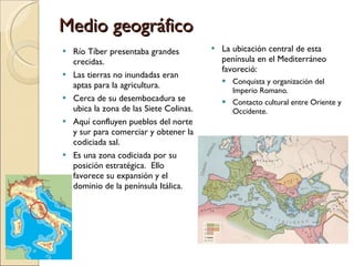 Medio geográfico Río Tíber presentaba grandes crecidas. Las tierras no inundadas eran aptas para la agricultura. Cerca de su desembocadura se ubica la zona de las Siete Colinas. Aquí confluyen pueblos del norte y sur para comerciar y obtener la codiciada sal. Es una zona codiciada por su posición estratégica.  Ello favorece su expansión y el dominio de la península Itálica. La ubicación central de esta península en el Mediterráneo favoreció: Conquista y organización del Imperio Romano. Contacto cultural entre Oriente y Occidente. 