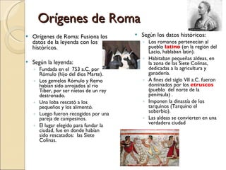Orígenes de Roma Orígenes de Roma: Fusiona los datos de la leyenda con los históricos. Según la leyenda: Fundada en el  753 a.C. por Rómulo (hijo del dios Marte). Los gemelos Rómulo y Remo habían sido arrojados al río Tíber, por ser nietos de un rey destronado. Una loba rescató a los pequeños y los alimentó. Luego fueron recogidos por una pareja de campesinos. El lugar elegido para fundar la ciudad, fue en donde habían sido rescatados:  las Siete Colinas.  Según los datos históricos: Los romanos pertenecían al pueblo  latino  (en la región del Lacio, hablaban latín). Habitaban pequeñas aldeas, en la zona de las Siete Colinas, dedicadas a la agricultura y ganadería. A fines del siglo VII a.C. fueron dominados por los  etruscos  (pueblo  del norte de la península) . Imponen la dinastía de los tarquinos (Tarquino el soberbio). Las aldeas se convierten en una verdadera ciudad 