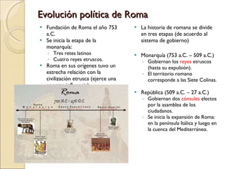 Evolución política de Roma Fundación de Roma el año 753 a.C. Se inicia la etapa de la monarquía: Tres retes latinos Cuatro reyes etruscos. Roma en sus orígenes tuvo un estrecha relación con la civilización etrusca (ejerce una enorme influencia). La historia de romana se divide en tres etapas (de acuerdo al sistema de gobierno) Monarquía (753 a.C. – 509 a.C.) Gobiernan los  reyes  etruscos (hasta su expulsión). El territorio romano corresponde a las Siete Colinas. República (509 a.C. – 27 a.C.) Gobiernan dos  cónsules  electos por la asamblea de los ciudadanos. Se inicia la expansión de Roma: en la península Itálica y luego en la cuenca del Mediterráneo. 