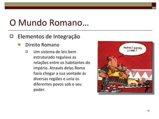 O Mundo Romano… Elementos de Integração Direito Romano Um sistema de leis bem estruturado regulava as relações entre os habitantes do império. Através delas Roma fazia chegar a sua vontade ás diversas regiões e unia os diferentes povos sob o seu poder. 