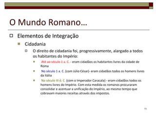 O Mundo Romano… Elementos de Integração Cidadania O direito de cidadania foi, progressivamente, alargado a todos os habitantes do Império:   Até ao século 1 a. C.  - eram cidadãos os habitantes livres da cidade de Roma   No século 1 a. C.  (com Júlio César)- eram cidadãos todos os homens livres da Itália   No século III d. C.  (com o Imperador Caracala) - eram cidadãos todos os homens livres do Império. Com esta medida os romanos procuraram consolidar e acentuar a unificação do Império, ao mesmo tempo que cobravam maiores receitas através dos impostos. 