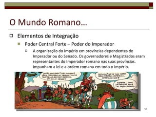 O Mundo Romano… Elementos de Integração Poder Central Forte – Poder do Imperador A organização do Império em províncias dependentes do Imperador ou do Senado. Os governadores e Magistrados eram representantes do Imperador romano nas suas províncias. Impunham a lei e a ordem romana em todo o Império. 