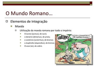 O Mundo Romano… Elementos de Integração Moeda  Utilização da moeda romana por todo o Império: O áureo ( aureus ), de ouro;  o denário ( denarius ), de prata;  o sestércio ( sestertius ), de bronze; o dupôndio ( dupondius ), de bronze;  O asse ( as ), de cobre. 
