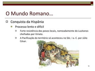 O Mundo Romano… Conquista da Hispânia Processo lento e difícil Forte resistência dos povos locais, nomeadamente do Lusitanos chefiados por Viriato. A Pacificação do território só aconteceu no Séc. I a. C. por Júlio César. 