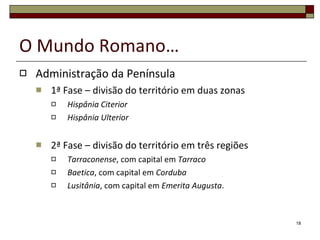O Mundo Romano… Administração da Península 1ª Fase – divisão do território em duas zonas Hispânia Citerior Hispânia Ulterior 2ª Fase – divisão do território em três regiões Tarraconense , com capital em  Tarraco Baetica , com capital em  Corduba Lusitânia , com capital em  Emerita Augusta . 