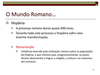 O Mundo Romano… Hispânia A presença romana durou quase 600 anos; Durante todo este processo a Hispânia sofre uma enorme transformação; Romanização Influência exercida pela civilização romana sobre as populações do Império, o que motivou que, progressivamente, os povos fossem absorvendo a língua, a religião, a cultura e os costumes dos romanos. 