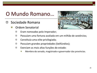 O Mundo Romano… Sociedade Romana Ordem Senatorial Eram nomeados pelo Imperador; Possuíam uma fortuna avaliada em um milhão de sestércios; Constituía uma elite privilegiada; Possuíam grandes propriedades (latifúndios); Exerciam as mais altas funções do estado: Membro do senado, magistrado e governador das províncias. 
