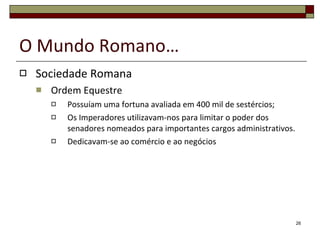 O Mundo Romano… Sociedade Romana Ordem Equestre Possuíam uma fortuna avaliada em 400 mil de sestércios; Os Imperadores utilizavam-nos para limitar o poder dos senadores nomeados para importantes cargos administrativos. Dedicavam-se ao comércio e ao negócios 