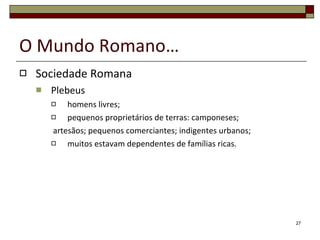 O Mundo Romano… Sociedade Romana Plebeus homens livres; pequenos proprietários de terras: camponeses; artesãos; pequenos comerciantes; indigentes urbanos; muitos estavam dependentes de famílias ricas. 