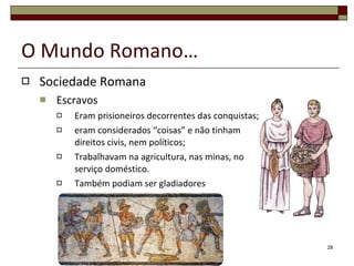 O Mundo Romano… Sociedade Romana Escravos Eram prisioneiros decorrentes das conquistas; eram considerados “coisas” e não tinham direitos civis, nem políticos; Trabalhavam na agricultura, nas minas, no serviço doméstico. Também podiam ser gladiadores 