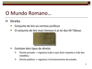 O Mundo Romano… Direito Conjunto de leis ou normas jurídicas O conjunto de leis mais famoso é as lei das XII Tábuas Existiam dois tipos de direito Direito privado -> regulava tudo o que dizia respeito à vida dos cidadãos; Direito público -> regulava o funcionamento do estado. 