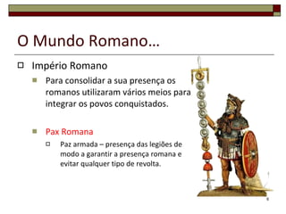 O Mundo Romano… Império Romano Para consolidar a sua presença os romanos utilizaram vários meios para integrar os povos conquistados. Pax Romana Paz armada – presença das legiões de modo a garantir a presença romana e evitar qualquer tipo de revolta. 