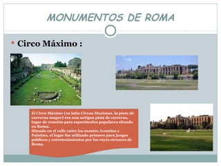 MONUMENTOS DE ROMA Circo Máximo : El Circo Máximo (en latín  Circus Maximus ,  la pista de carreras mayor ) era una antigua pista de carreras, lugar de reunión para espectáculos populares situado en Roma. Situado en el valle entre los montes Aventino y Palatino, el lugar fue utilizado primero para juegos públicos y entretenimientos por los reyes etruscos de Roma. 