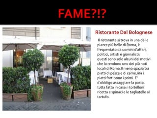 FAME?!?Ristorante Dal Bolognese Il ristorante si trova in una delle piazze più belle di Roma, è frequentato da uomini d'affari, politici, artisti e giornalisti: questi sono solo alcuni dei motivi che lo rendono uno dei più noti locali di Roma.Il menù spazia tra piatti di pesce e di carne,ma i piatti forti sono i primi. E' d'obbligo assaggiare la pasta, tutta fatta in casa: i tortelloni ricotta e spinaci e le tagliatelle al tartufo. 