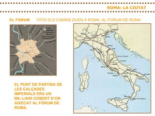 ROMA: LA CIUTAT EL FORUM TOTS ELS CAMINS DUEN A ROMA, AL FORUM DE ROMA EL PUNT DE PARTIDA DE LES CALÇADES IMPERIALS ERA UN MIL·LIARI COBERT D’OR AIXECAT AL FÒRUM DE ROMA. 