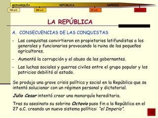 LA REPÚBLICA CONSECUENCIAS DE LAS CONQUISTAS Las conquistas convirtieron en propietarios latifundistas a los generales y funcionarios provocando la ruina de los pequeños agricultores. Aumentó la corrupción y el abuso de los gobernantes. Las luchas sociales y guerras civiles entre el grupo popular y los patricios debilitó al estado. Se produjo una grave crisis política y social en la República que se intentó solucionar con un régimen personal y dictatorial. Julio Cesar  intentó crear una monarquía hereditaria. Tras su asesinato su sobrino  Octavio  puso fin a la República en el 27 a.C. creando un nuevo sistema político:  “el Imperio”. 476 d.C. 27 a.C. 509 a.C. 753 a.C. MONARQUÍA REPÚBLICA   IMPERIO 