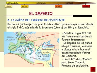 EL IMPERIO LA CAÍDA DEL IMPERIO DE OCCIDENTE Bárbaros (extranjeros): pueblos de cultura germana que vivían desde el siglo I d.C. más allá de la frontera (Limes) del Rin y el Danubio. - Desde el siglo III d.C. las incursiones bárbaras fueron frecuentes. - La llegada de los hunos obligó a suevos, vándalos y alanos a huir hacia el oeste ocupando tierras del Imperio. - En el 476 d.C. Odoacro puso fin al Imperio Romano de occidente. 476 d.C. 27 a.C. 509 a.C. 753 a.C. MONARQUÍA REPÚBLICA   IMPERIO 
