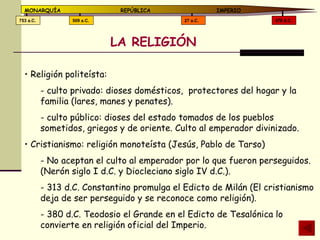 LA RELIGIÓN Religión politeísta:  culto privado: dioses domésticos,  protectores del hogar y la familia (lares, manes y penates). culto público: dioses del estado tomados de los pueblos sometidos, griegos y de oriente. Culto al emperador divinizado. Cristianismo: religión monoteísta (Jesús, Pablo de Tarso) No aceptan el culto al emperador por lo que fueron perseguidos. (Nerón siglo I d.C. y Diocleciano siglo IV d.C.). 313 d.C. Constantino promulga el Edicto de Milán (El cristianismo deja de ser perseguido y se reconoce como religión). 380 d.C. Teodosio el Grande en el Edicto de Tesalónica lo convierte en religión oficial del Imperio. 476 d.C. 27 a.C. 509 a.C. 753 a.C. MONARQUÍA REPÚBLICA   IMPERIO 