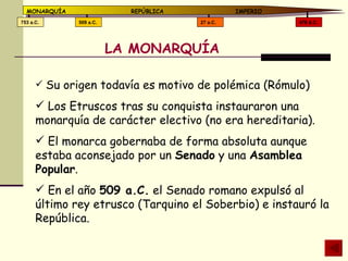 LA MONARQUÍA Su origen todavía es motivo de polémica (Rómulo) Los Etruscos tras su conquista instauraron una monarquía de carácter electivo (no era hereditaria). El monarca gobernaba de forma absoluta aunque estaba aconsejado por un  Senado  y una  Asamblea Popular . En el año  509 a.C.  el Senado romano expulsó al último rey etrusco (Tarquino el Soberbio) e instauró la República. 476 d.C. 27 a.C. 509 a.C. 753 a.C. MONARQUÍA REPÚBLICA   IMPERIO 