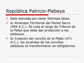República Patricio-Plebeya Está marcada por tener distintas fases. a) Amenaza Territorial del Monte Sacro (494 A.C.). Se crea el cargo de Tribuno de la Plebe que debe dar protección a los plebeyos.  b) Creación del concilio de la Plebe (471 A.C.), los acuerdos de los concilios plebeyos se transformaron en obligatorios. 