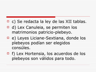 c) Se redacta la ley de las XII tablas. d) Lex Canuleia, se permiten los matrimonios patricio-plebeyo. e) Leyes Liciane-Sextiana, donde los plebeyos podían ser elegidos consúles. f) Lex Hortensia, los acuerdos de los plebeyos son válidos para todo. 