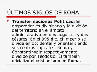 ÚLTIMOS SIGLOS DE ROMA Transformaciones Políticas:  El emperador es divinizado y la división del territorio en el ámbito administrativo en dos augustos y dos césares. En el 395 d.c. el imperio se divide en occidental y oriental siendo sus centros capitales, Roma y Constantinopla respectivamente dividido por Teodosio. Él también oficializó el cristianismo en Roma. 
