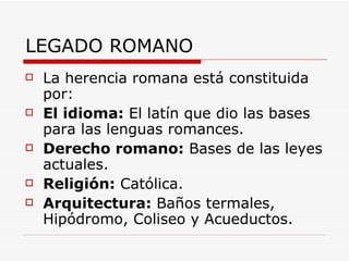 LEGADO ROMANO La herencia romana está constituida por: El idioma:  El latín que dio las bases para las lenguas romances. Derecho romano:  Bases de las leyes actuales. Religión:  Católica. Arquitectura:  Baños termales, Hipódromo, Coliseo y Acueductos. 