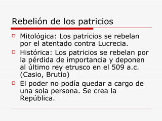Rebelión de los patricios Mitológica: Los patricios se rebelan por el atentado contra Lucrecia. Histórica: Los patricios se rebelan por la pérdida de importancia y deponen al último rey etrusco en el 509 a.c. (Casio, Brutio) El poder no podía quedar a cargo de una sola persona. Se crea la República. 