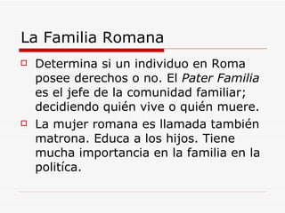 La Familia Romana Determina si un individuo en Roma posee derechos o no. El  Pater Familia  es el jefe de la comunidad familiar; decidiendo quién vive o quién muere. La mujer romana es llamada también matrona. Educa a los hijos. Tiene mucha importancia en la familia en la politíca. 
