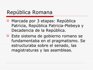 República Romana Marcada por 3 etapas: República Patricia, República Patricia-Plebeya y Decadencia de la República. Este sistema de gobierno romano se fundamentaba en el pragmatismo. Se estructuraba sobre el senado, las magistraturas y las asambleas. 