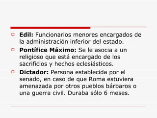 Edil:  Funcionarios menores encargados de la administración inferior del estado. Pontífice Máximo:  Se le asocia a un religioso que está encargado de los sacrificios y hechos eclesiásticos. Dictador:  Persona establecida por el senado, en caso de que Roma estuviera amenazada por otros pueblos bárbaros o una guerra civil. Duraba sólo 6 meses. 