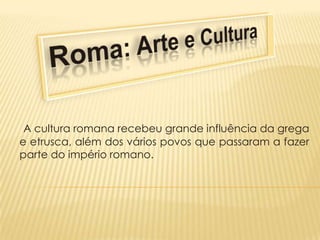Roma: Arte e Cultura  A cultura romana recebeu grande influência da grega e etrusca, além dos vários povos que passaram a fazer parte do império romano. 