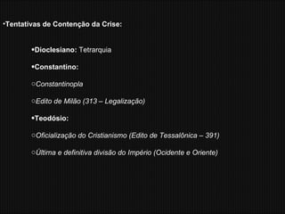 Tentativas de Contenção da Crise: Dioclesiano:  Tetrarquia Constantino:  Constantinopla Edito de Milão (313 – Legalização) Teodósio: Oficialização do Cristianismo (Edito de Tessalônica – 391) Última e definitiva divisão do Império (Ocidente e Oriente) 
