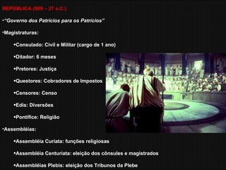 REPÚBLICA (509 – 27 a.C.) “ Governo dos Patrícios para os Patrícios” Magistraturas: Consulado: Civil e Militar (cargo de 1 ano) Ditador: 6 meses Pretores: Justiça Questores: Cobradores de Impostos Censores: Censo Edis: Diversões Pontífice: Religião Assembléias: Assembléia Curiata: funções religiosas Assembléia Centuriata: eleição dos cônsules e magistrados Assembléias Plebis: eleição dos Tribunos da Plebe 