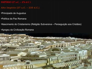 IMPÉRIO (27 a.C. – 476 d.C.) Alto Império (27 a.C. – 235 d.C.) Principado de Augustus  Política da Pax Romana Nascimento do Cristianismo (Religião Subversiva – Perseguição aos Cristãos) Apogeu da Civilização Romana 