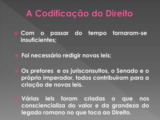  Com o passar do tempo tornaram-se 
insuficientes; 
 Foi necessário redigir novas leis; 
 Os pretores e os jurisconsultos, o Senado e o 
próprio imperador, todos contribuíram para a 
criação de novas leis. 
 Várias leis foram criadas o que nos 
consciencializa do valor e da grandeza do 
legado romano no que toca ao Direito. 
 