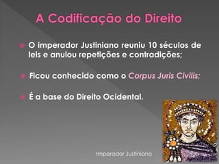 O imperador Justiniano reuniu 10 séculos de 
leis e anulou repetições e contradições; 
 Ficou conhecido como o Corpus Juris Civilis; 
 É a base do Direito Ocidental. 
Imperador Justiniano 
 