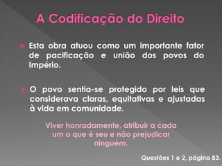  Esta obra atuou como um importante fator 
de pacificação e união dos povos do 
Império. 
 O povo sentia-se protegido por leis que 
considerava claras, equitativas e ajustadas 
à vida em comunidade. 
Viver honradamente, atribuir a cada 
um o que é seu e não prejudicar 
ninguém. 
Questões 1 e 2, página 83. 
 
