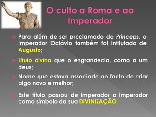  Para além de ser proclamado de Princeps, o 
Imperador Octávio também foi intitulado de 
Augusto; 
 Título divino que o engrandecia, como a um 
deus; 
 Nome que estava associado ao facto de criar 
algo novo e melhor; 
 Este título passou de imperador a imperador 
como símbolo da sua DIVINIZAÇÃO. 
 