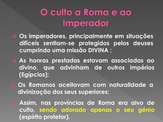  Os imperadores, principalmente em situações 
difíceis sentiam-se protegidos pelos deuses 
cumprindo uma missão DIVINA ; 
 As honras prestadas estavam associadas ao 
divino, que advinham de outros impérios 
(Egípcios); 
 Os Romanos aceitavam com naturalidade a 
divinização dos seus superiores; 
 Assim, nas províncias de Roma era alvo de 
culto, sendo adorado apenas o seu génio 
(espírito protetor). 
 
