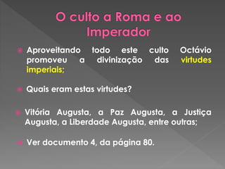  Aproveitando todo este culto Octávio 
promoveu a divinização das virtudes 
imperiais; 
 Quais eram estas virtudes? 
 Vitória Augusta, a Paz Augusta, a Justiça 
Augusta, a Liberdade Augusta, entre outras; 
 Ver documento 4, da página 80. 
 