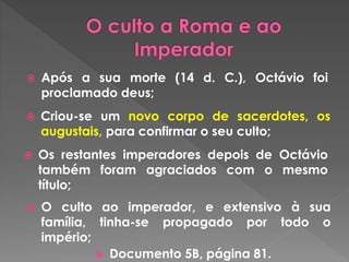  Após a sua morte (14 d. C.), Octávio foi 
proclamado deus; 
 Criou-se um novo corpo de sacerdotes, os 
augustais, para confirmar o seu culto; 
 Os restantes imperadores depois de Octávio 
também foram agraciados com o mesmo 
título; 
 O culto ao imperador, e extensivo à sua 
família, tinha-se propagado por todo o 
império; 
 Documento 5B, página 81. 
 
