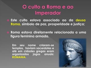  Este culto estava associado ao da deusa 
Roma, símbolo de paz, prosperidade e justiça; 
 Roma estava diretamente relacionada a uma 
figura feminina armada. 
Em seu nome criaram-se 
templos, haviam sacerdotes e 
até em cidades gregas eram 
organizados jogos anuais: 
ROMANIA. 
 