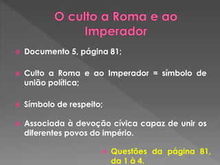 Documento 5, página 81; 
 Culto a Roma e ao Imperador = símbolo de 
união política; 
 Símbolo de respeito; 
 Associada à devoção cívica capaz de unir os 
diferentes povos do império. 
 Questões da página 81, 
da 1 à 4. 
 