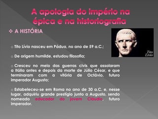  A HISTÓRIA 
o Tito Lívio nasceu em Pádua, no ano de 59 a.C.; 
o De origem humilde, estudou filosofia; 
o Cresceu no meio das guerras civis que assolaram 
a Itália antes e depois da morte de Júlio César, e que 
terminaram com a vitória de Octávio, futuro 
imperador Augusto; 
o Estabeleceu-se em Roma no ano de 30 a.C. e, nesse 
lugar, adquiriu grande prestígio junto a Augusto, sendo 
nomeado educador do jovem Cláudio, futuro 
imperador. 
 