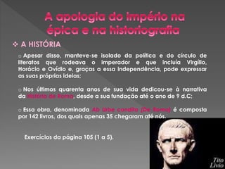  A HISTÓRIA 
o Apesar disso, manteve-se isolado da política e do círculo de 
literatos que rodeava o imperador e que incluía Virgílio, 
Horácio e Ovídio e, graças a essa independência, pode expressar 
as suas próprias ideias; 
o Nos últimos quarenta anos de sua vida dedicou-se à narrativa 
da História de Roma, desde a sua fundação até o ano de 9 d.C; 
o Essa obra, denominada Ab Urbe condita (De Roma) é composta 
por 142 livros, dos quais apenas 35 chegaram até nós. 
Exercícios da página 105 (1 a 5). 
 